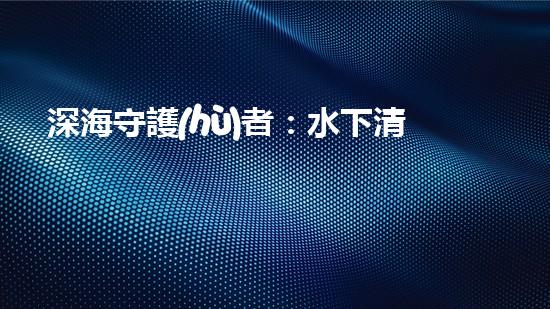 深海守護(hù)者：水下清潔機(jī)器人的秘密使命！